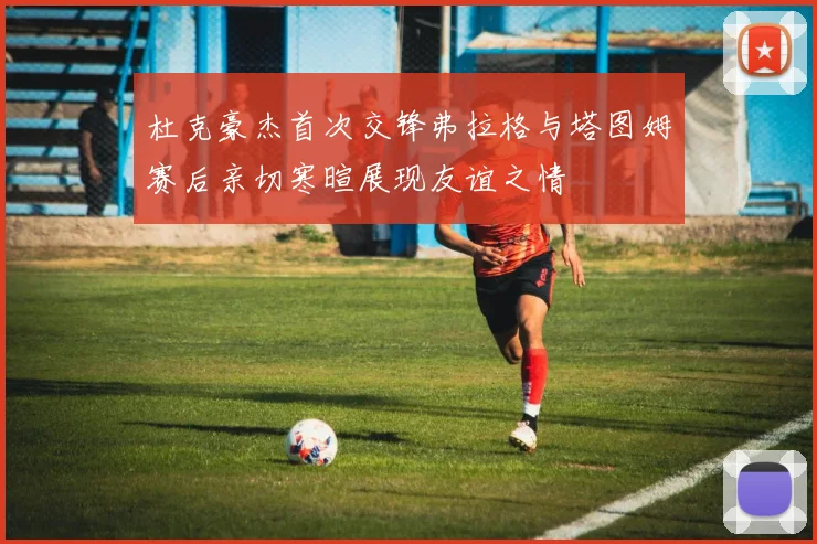 杜克豪杰首次交锋弗拉格与塔图姆赛后亲切寒暄展现友谊之情