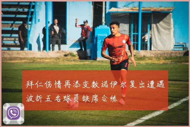 拜仁伤情再添变数诺伊尔复出遭遇波折五名球员缺席合练
