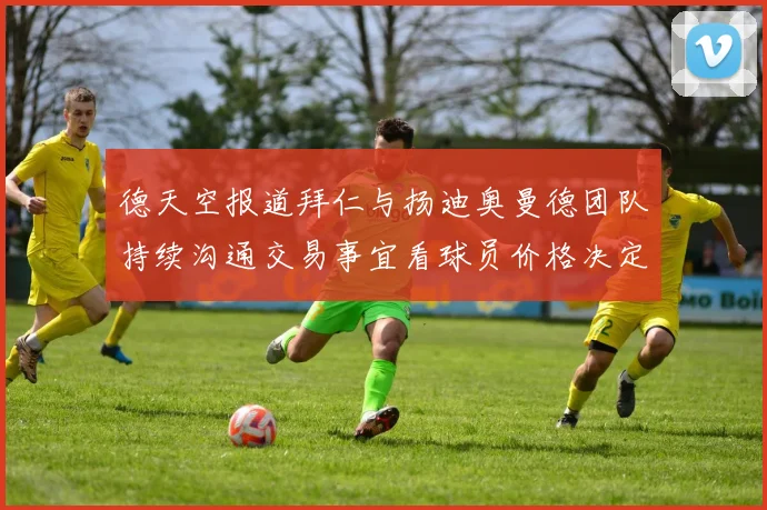 德天空报道拜仁与扬迪奥曼德团队持续沟通交易事宜看球员价格决定成败