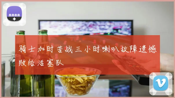 骑士加时苦战三小时喇叭故障遗憾败给活塞队