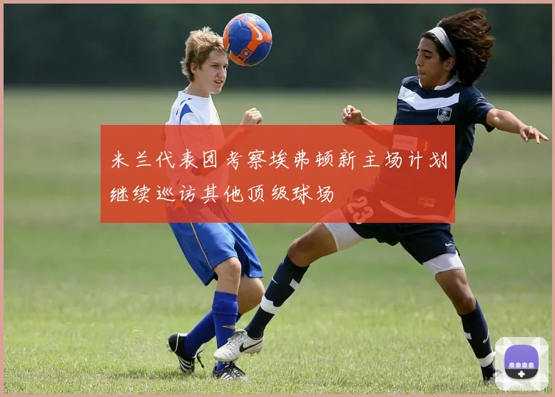 米兰代表团考察埃弗顿新主场计划继续巡访其他顶级球场