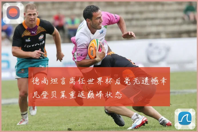 德尚坦言离任世界杯后毫无遗憾幸见登贝莱重返巅峰状态