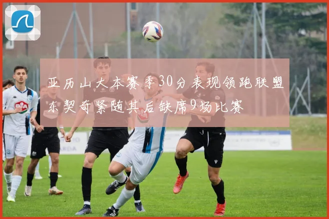 亚历山大本赛季30分表现领跑联盟东契奇紧随其后缺席9场比赛