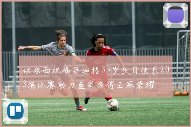 切尔西祝福吕迪格33岁生日快乐203场比赛助力蓝军夺得五冠荣耀