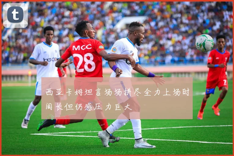 西亚卡姆坦言场场拼尽全力上场时间长但仍感压力巨大