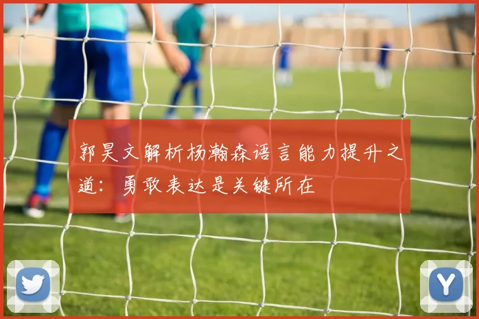 郭昊文解析杨瀚森语言能力提升之道：勇敢表达是关键所在