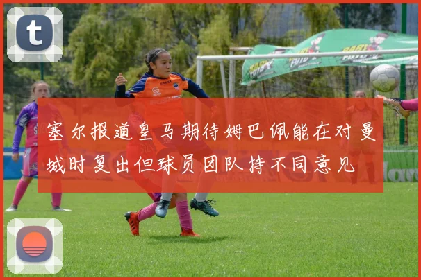 塞尔报道皇马期待姆巴佩能在对曼城时复出但球员团队持不同意见