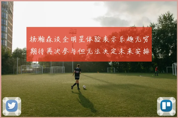 杨瀚森谈全明星体验表示乐趣无穷期待再次参与但无法决定未来安排